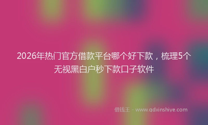 2026年热门官方借款平台哪个好下款，梳理5个无视黑白户秒下款口子软件