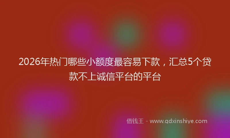 2026年热门哪些小额度最容易下款，汇总5个贷款不上诚信平台的平台