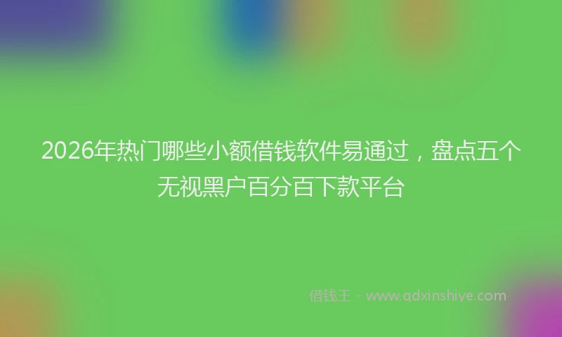 2026年热门哪些小额借钱软件易通过，盘点五个无视黑户百分百下款平台