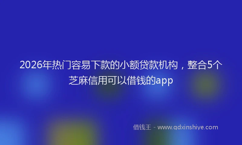 2026年热门容易下款的小额贷款机构，整合5个芝麻信用可以借钱的app