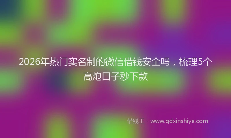 2026年热门实名制的微信借钱安全吗，梳理5个高炮口子秒下款