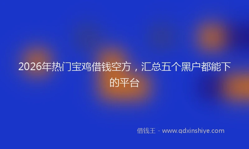 2026年热门宝鸡借钱空方，汇总五个黑户都能下的平台