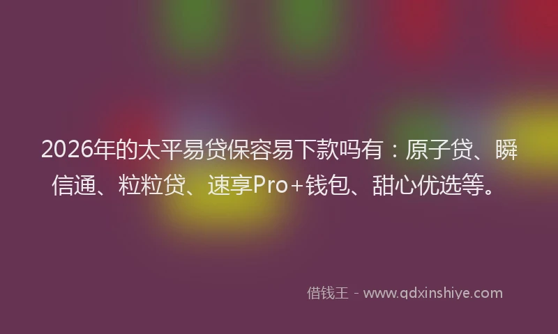 2026年的太平易贷保容易下款吗有：原子贷、瞬信通、粒粒贷、速享Pro+钱包、甜心优选等。