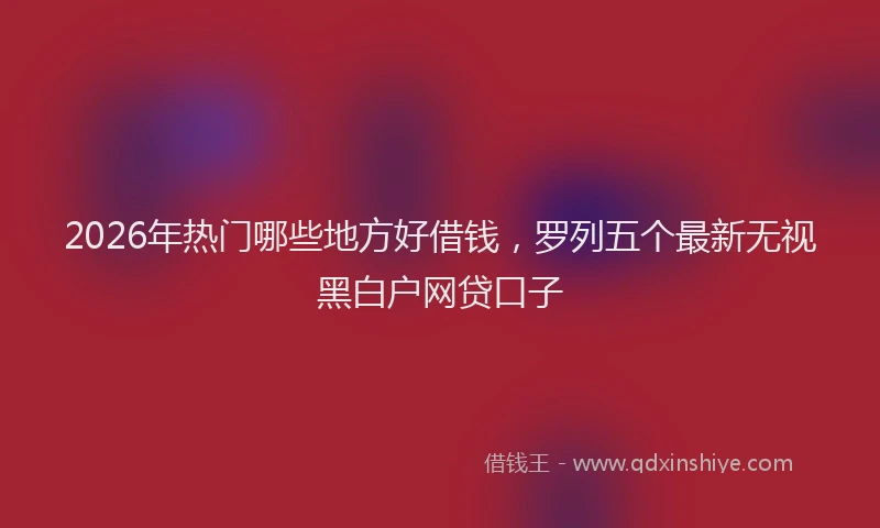 2026年热门哪些地方好借钱，罗列五个最新无视黑白户网贷口子