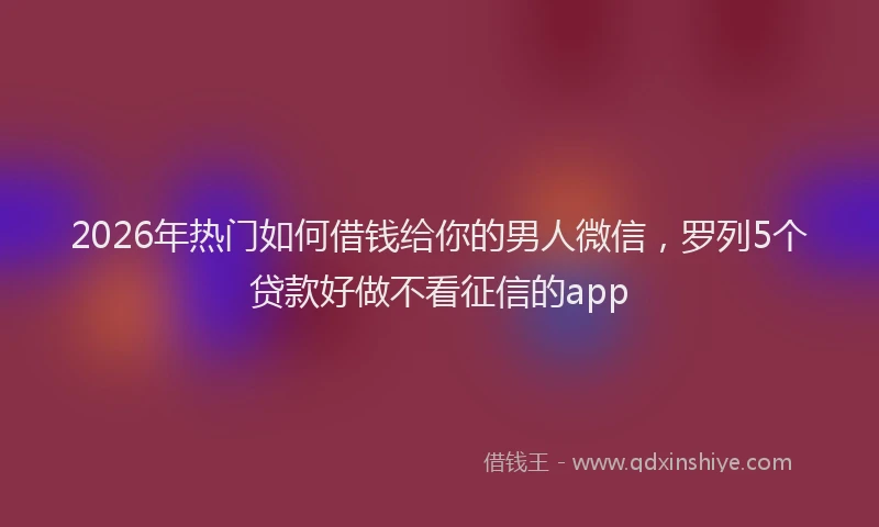 2026年热门如何借钱给你的男人微信，罗列5个贷款好做不看征信的app