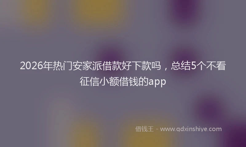 2026年热门安家派借款好下款吗，总结5个不看征信小额借钱的app