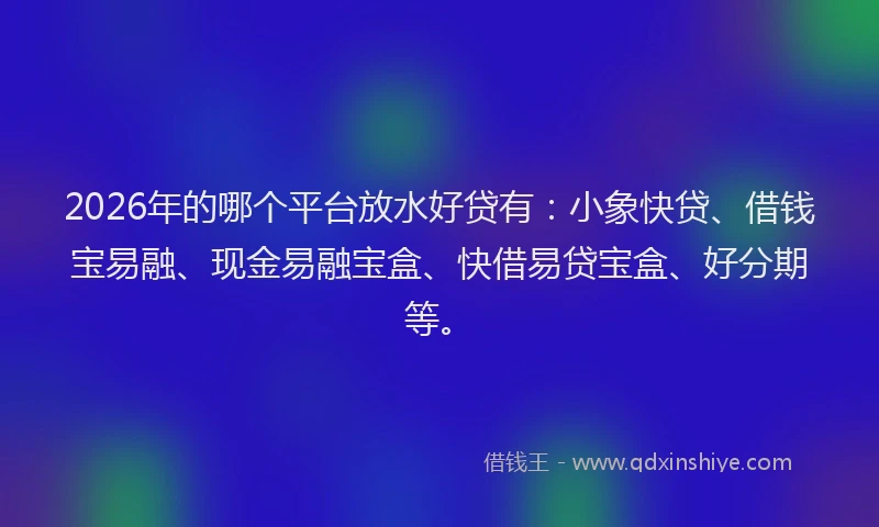 2026年的哪个平台放水好贷有：小象快贷、借钱宝易融、现金易融宝盒、快借易贷宝盒、好分期等。