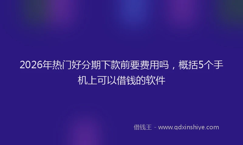 2026年热门好分期下款前要费用吗，概括5个手机上可以借钱的软件