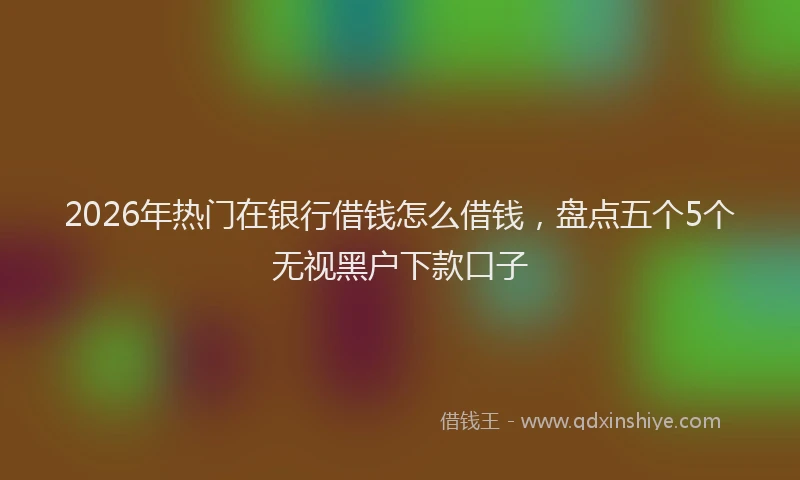 2026年热门在银行借钱怎么借钱，盘点五个5个无视黑户下款口子