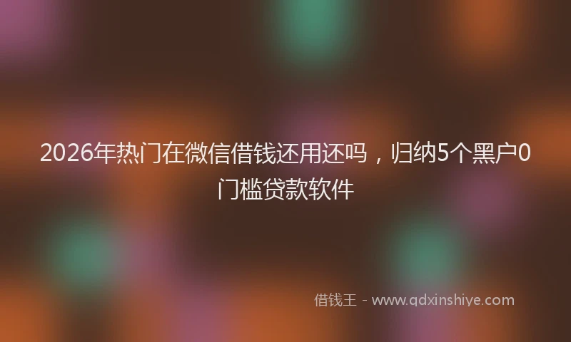2026年热门在微信借钱还用还吗，归纳5个黑户0门槛贷款软件