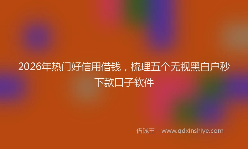 2026年热门好信用借钱，梳理五个无视黑白户秒下款口子软件