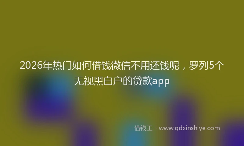 2026年热门如何借钱微信不用还钱呢，罗列5个无视黑白户的贷款app