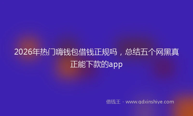 2026年热门嗨钱包借钱正规吗，总结五个网黑真正能下款的app