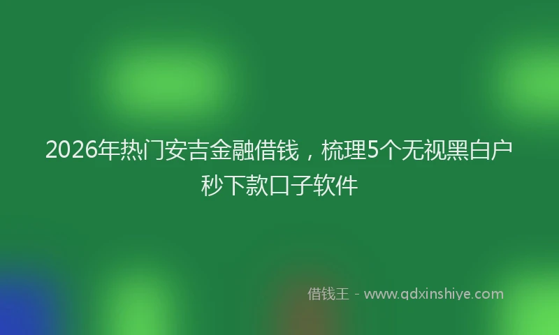 2026年热门安吉金融借钱，梳理5个无视黑白户秒下款口子软件