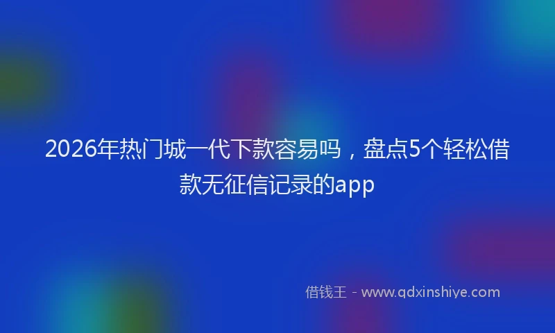 2026年热门城一代下款容易吗，盘点5个轻松借款无征信记录的app
