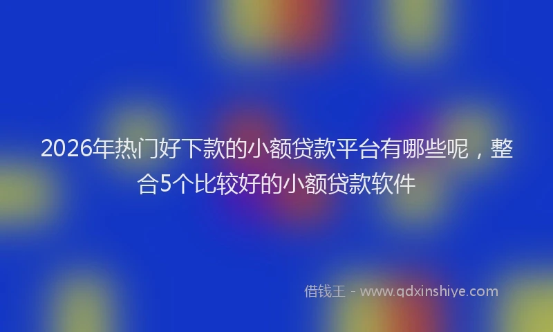 2026年热门好下款的小额贷款平台有哪些呢，整合5个比较好的小额贷款软件