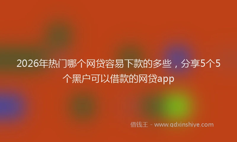 2026年热门哪个网贷容易下款的多些，分享5个5个黑户可以借款的网贷app