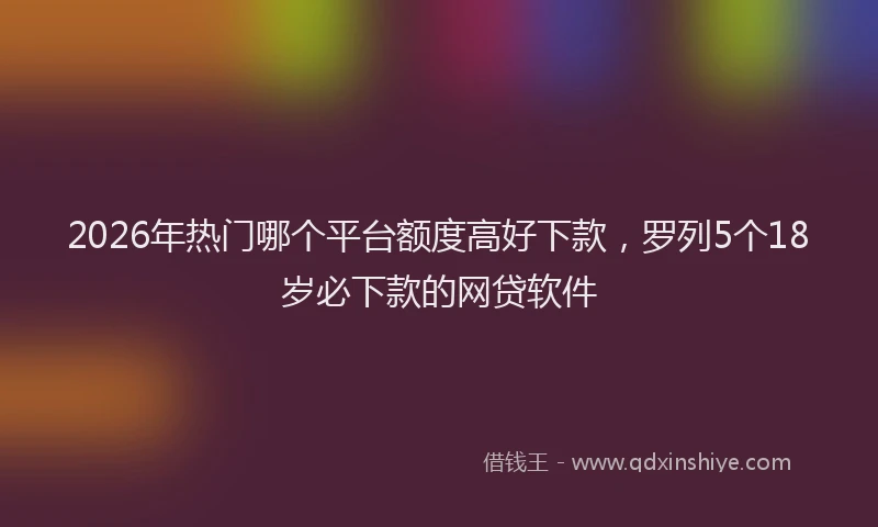 2026年热门哪个平台额度高好下款，罗列5个18岁必下款的网贷软件