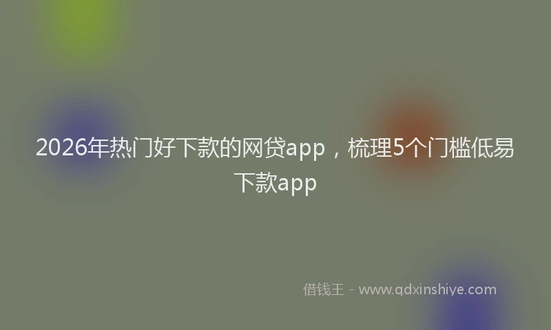 2026年热门好下款的网贷app，梳理5个门槛低易下款app