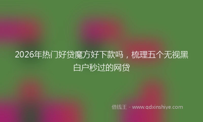 2026年热门好贷魔方好下款吗，梳理五个无视黑白户秒过的网贷