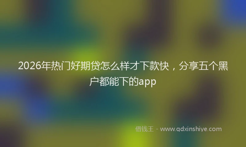 2026年热门好期贷怎么样才下款快，分享五个黑户都能下的app