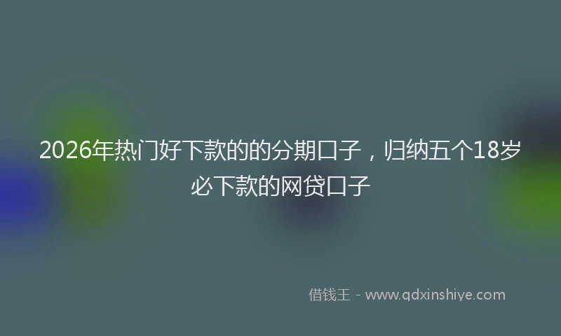2026年热门好下款的的分期口子，归纳五个18岁必下款的网贷口子