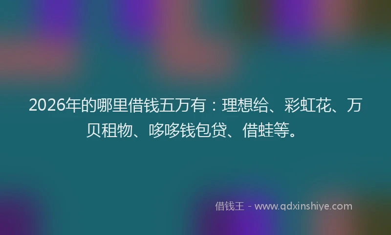 2026年的哪里借钱五万有：理想给、彩虹花、万贝租物、哆哆钱包贷、借蛙等。