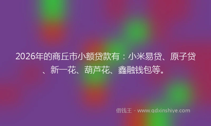 2026年的商丘市小额贷款有：小米易贷、原子贷、新一花、葫芦花、鑫融钱包等。