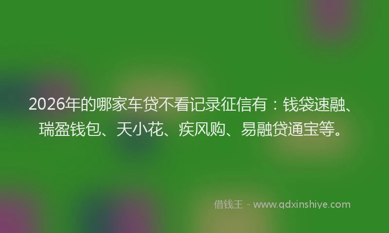 2026年的哪家车贷不看记录征信有：钱袋速融、瑞盈钱包、天小花、疾风购、易融贷通宝等。