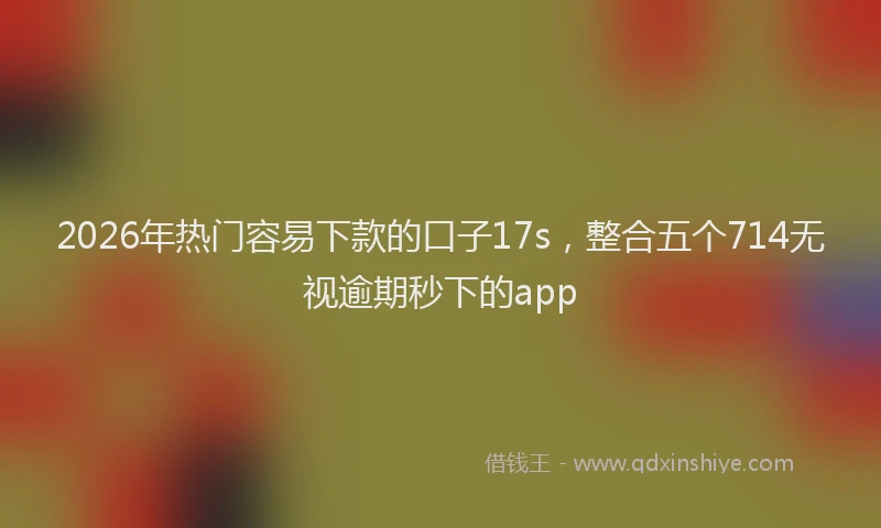 2026年热门容易下款的口子17s，整合五个714无视逾期秒下的app