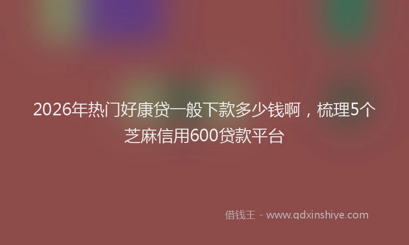 2026年热门好康贷一般下款多少钱啊，梳理5个芝麻信用600贷款平台