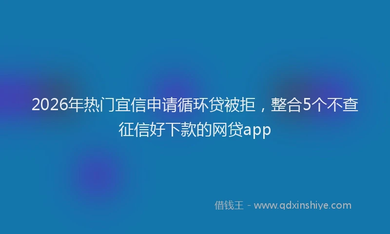 2026年热门宜信申请循环贷被拒，整合5个不查征信好下款的网贷app