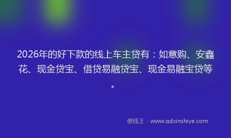 2026年的好下款的线上车主贷有：如意购、安鑫花、现金贷宝、借贷易融贷宝、现金易融宝贷等。