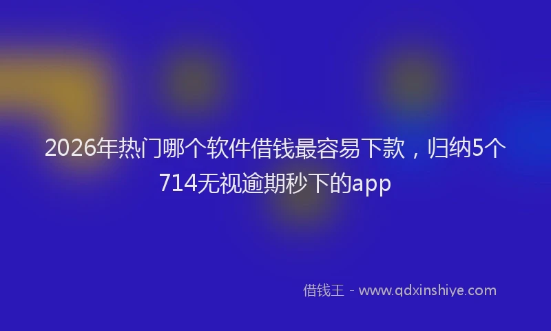 2026年热门哪个软件借钱最容易下款，归纳5个714无视逾期秒下的app