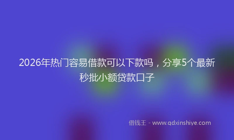 2026年热门容易借款可以下款吗，分享5个最新秒批小额贷款口子