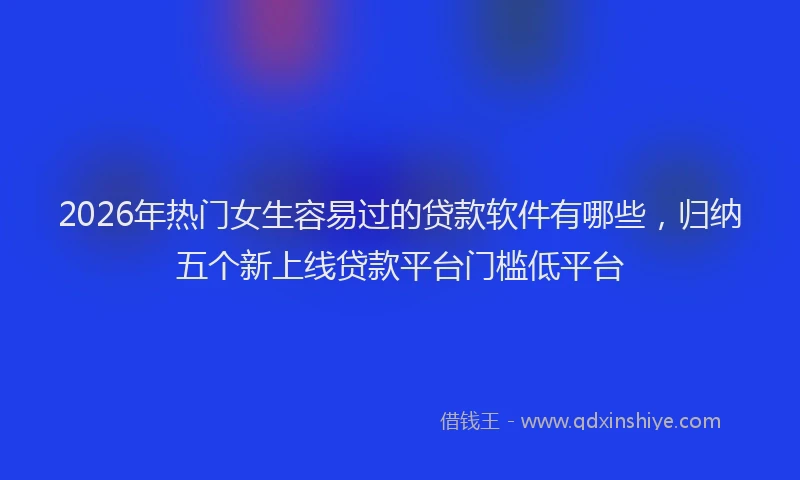 2026年热门女生容易过的贷款软件有哪些，归纳五个新上线贷款平台门槛低平台