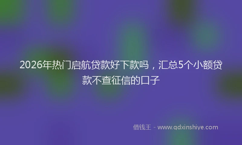 2026年热门启航贷款好下款吗，汇总5个小额贷款不查征信的口子