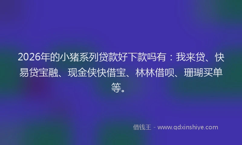2026年的小猪系列贷款好下款吗有：我来贷、快易贷宝融、现金侠快借宝、林林借呗、珊瑚买单等。