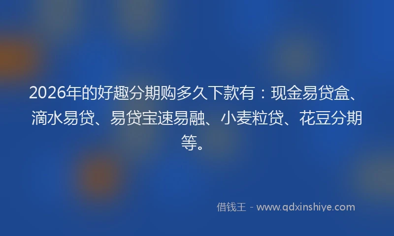 2026年的好趣分期购多久下款有：现金易贷盒、滴水易贷、易贷宝速易融、小麦粒贷、花豆分期等。