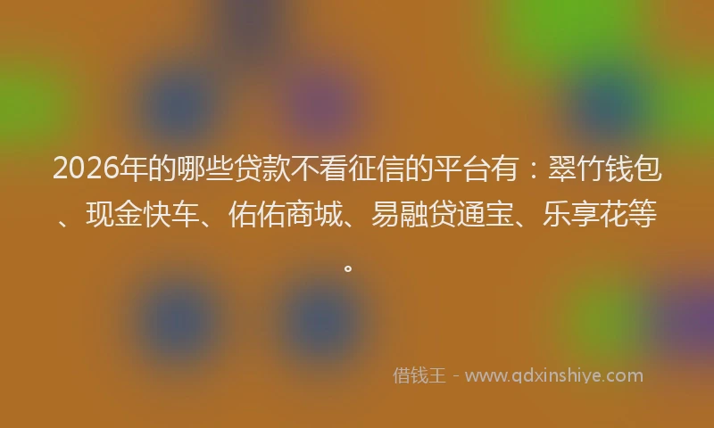 2026年的哪些贷款不看征信的平台有：翠竹钱包、现金快车、佑佑商城、易融贷通宝、乐享花等。