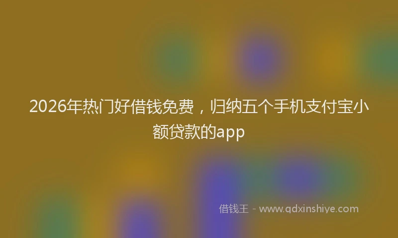 2026年热门好借钱免费，归纳五个手机支付宝小额贷款的app