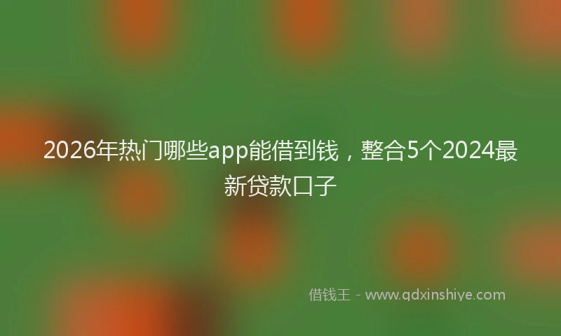 2026年热门哪些app能借到钱，整合5个2024最新贷款口子