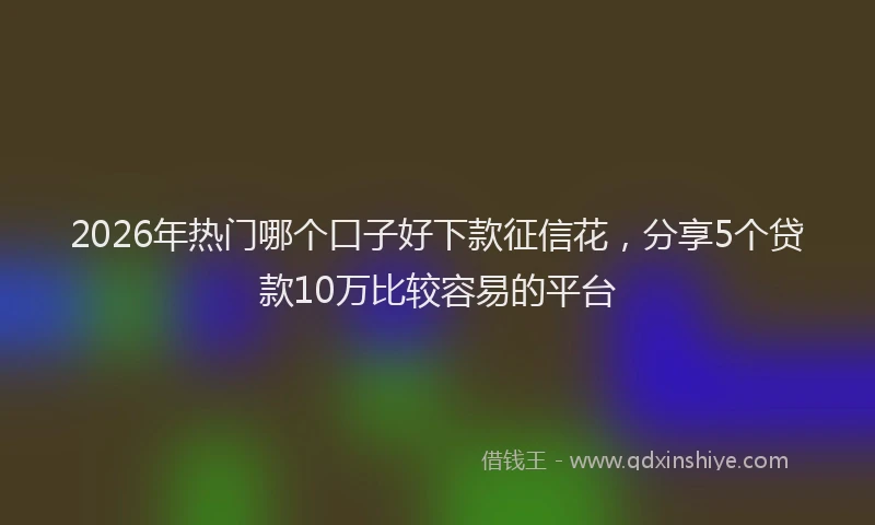 2026年热门哪个口子好下款征信花，分享5个贷款10万比较容易的平台