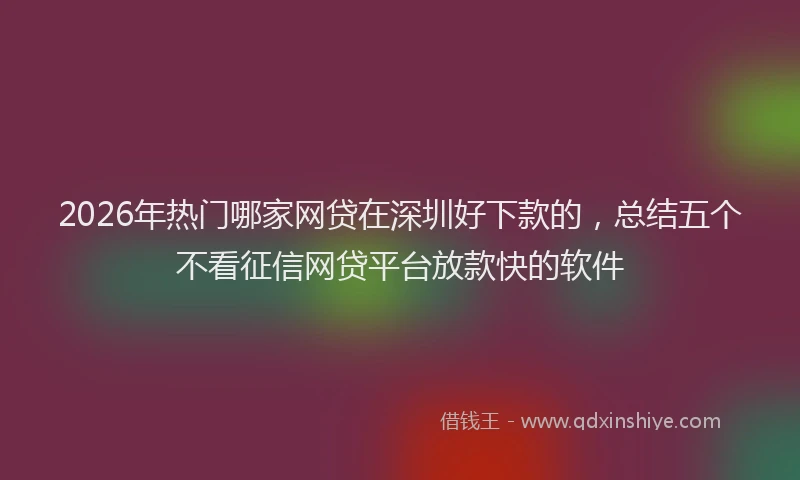 2026年热门哪家网贷在深圳好下款的，总结五个不看征信网贷平台放款快的软件