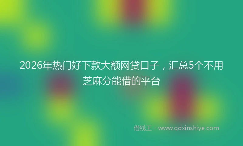 2026年热门好下款大额网贷口子，汇总5个不用芝麻分能借的平台