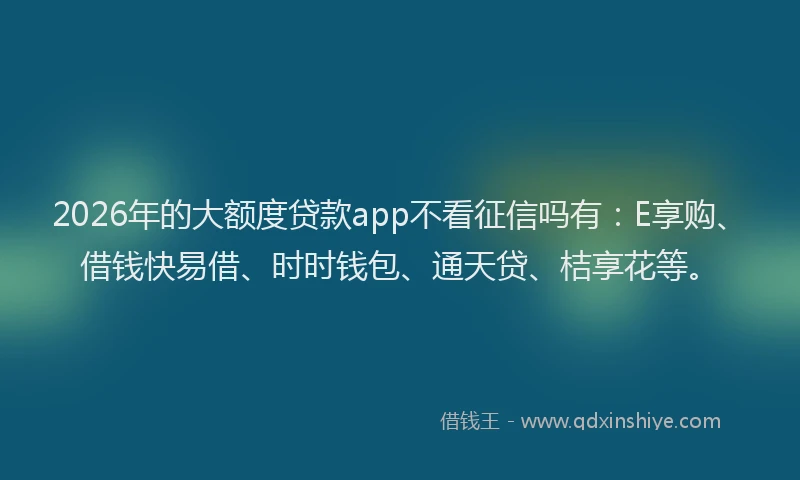 2026年的大额度贷款app不看征信吗有：E享购、借钱快易借、时时钱包、通天贷、桔享花等。