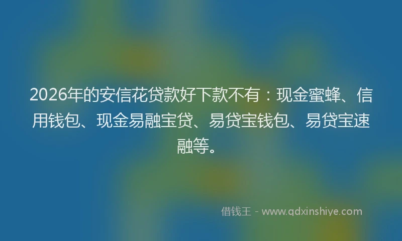 2026年的安信花贷款好下款不有：现金蜜蜂、信用钱包、现金易融宝贷、易贷宝钱包、易贷宝速融等。