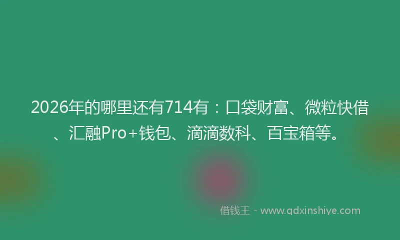 2026年的哪里还有714有：口袋财富、微粒快借、汇融Pro+钱包、滴滴数科、百宝箱等。