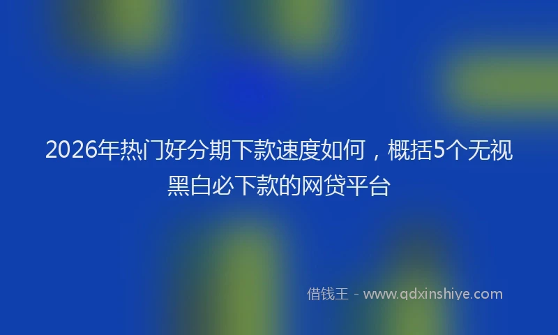 2026年热门好分期下款速度如何，概括5个无视黑白必下款的网贷平台