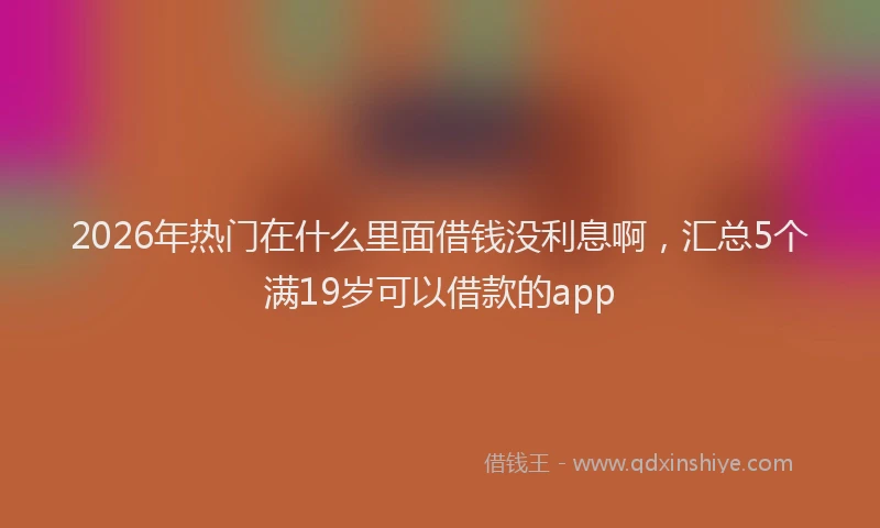 2026年热门在什么里面借钱没利息啊，汇总5个满19岁可以借款的app